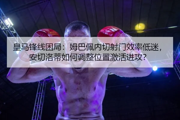 皇马锋线困局：姆巴佩内切射门效率低迷，安切洛蒂如何调整位置激活进攻？